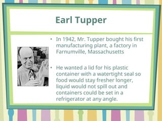 • In 1942, Mr. Tupper bought his first
manufacturing plant, a factory in
Farnumville, Massachusetts
• He wanted a lid for his plastic
container with a watertight seal so
food would stay fresher longer,
liquid would not spill out and
containers could be set in a
refrigerator at any angle.
Earl Tupper
 