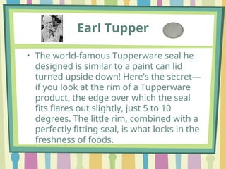 Earl Tupper
• The world-famous Tupperware seal he
designed is similar to a paint can lid
turned upside down! Here’s the secret—
if you look at the rim of a Tupperware
product, the edge over which the seal
fits flares out slightly, just 5 to 10
degrees. The little rim, combined with a
perfectly fitting seal, is what locks in the
freshness of foods.
 