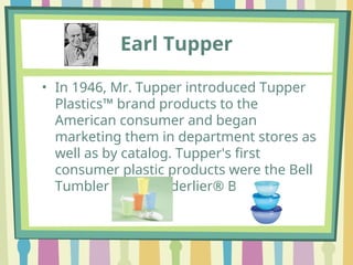 • In 1946, Mr. Tupper introduced Tupper
Plastics™ brand products to the
American consumer and began
marketing them in department stores as
well as by catalog. Tupper's first
consumer plastic products were the Bell
Tumbler and Wonderlier® Bowl
Earl Tupper
 