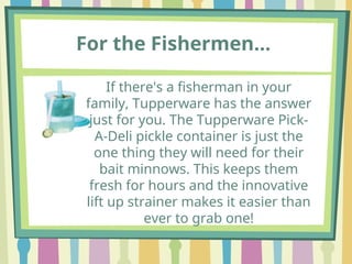 For the Fishermen…
If there's a fisherman in your
family, Tupperware has the answer
just for you. The Tupperware Pick-
A-Deli pickle container is just the
one thing they will need for their
bait minnows. This keeps them
fresh for hours and the innovative
lift up strainer makes it easier than
ever to grab one!
 