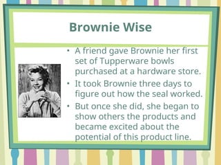 Brownie Wise
• A friend gave Brownie her first
set of Tupperware bowls
purchased at a hardware store.
• It took Brownie three days to
figure out how the seal worked.
• But once she did, she began to
show others the products and
became excited about the
potential of this product line.
 