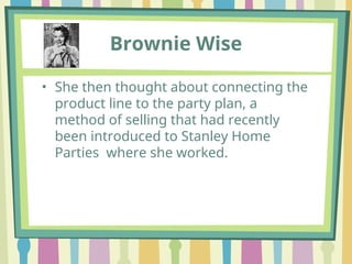 Brownie Wise
• She then thought about connecting the
product line to the party plan, a
method of selling that had recently
been introduced to Stanley Home
Parties where she worked.
 