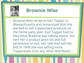 Brownie Wise
• Brownie Wise wrote to Earl Tupper in
Massachusetts and announced that she
wanted to sell Tupperware products on
the home party plan. Earl Tupper had no
idea what Brownie was talking about, but
sent her a product price list and full
permission to sell, sell, sell! And sell she
did! In 1949 she was selling more
Tupperware than any other distributor.
 