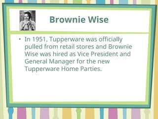 Brownie Wise
• In 1951, Tupperware was officially
pulled from retail stores and Brownie
Wise was hired as Vice President and
General Manager for the new
Tupperware Home Parties.
 