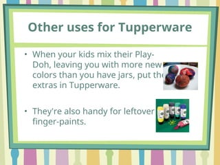 Other uses for Tupperware
• When your kids mix their Play-
Doh, leaving you with more new
colors than you have jars, put the
extras in Tupperware.
• They're also handy for leftover
finger-paints.
 