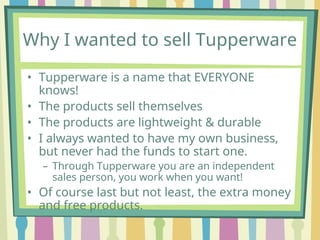 Why I wanted to sell Tupperware
• Tupperware is a name that EVERYONE
knows!
• The products sell themselves
• The products are lightweight & durable
• I always wanted to have my own business,
but never had the funds to start one.
– Through Tupperware you are an independent
sales person, you work when you want!
• Of course last but not least, the extra money
and free products.
 