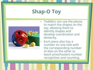 Shap-O Toy
• Toddlers can use the pieces
to match the shapes on the
toy, allowing them to
identify shapes and
develop coordination and
dexterity.
• Each piece also has a
number on one side with
the corresponding number
of dots on the other to
teach preschoolers number
recognition and counting.
 