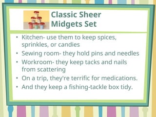 Classic Sheer
Midgets Set
• Kitchen- use them to keep spices,
sprinkles, or candies
• Sewing room- they hold pins and needles
• Workroom- they keep tacks and nails
from scattering
• On a trip, they're terrific for medications.
• And they keep a fishing-tackle box tidy.
 