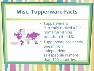 Misc. Tupperware Facts
• Tupperware is
currently ranked #2 in
home furnishing
brands in the U.S.
• Tupperware has nearly
one million
independent
salespeople in more
than 100 countries.
 