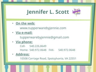 Jennifer L. Scott
• On the web:
www.tupperwarebyjennie.com
• Via e-mail:
tupperwarebyjennie@gmail.com
• Via phone:
Cell- 540.226.8649
Home- 540.972.0648 FAX- 540.972.0648
• Address:
10508 Carriage Road, Spotsylvania, VA 22551
 
