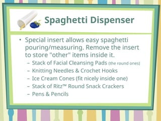 Spaghetti Dispenser
• Special insert allows easy spaghetti
pouring/measuring. Remove the insert
to store "other" items inside it.
– Stack of Facial Cleansing Pads (the round ones)
– Knitting Needles & Crochet Hooks
– Ice Cream Cones (fit nicely inside one)
– Stack of Ritz™ Round Snack Crackers
– Pens & Pencils
 