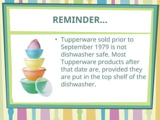 REMINDER…
• Tupperware sold prior to
September 1979 is not
dishwasher safe. Most
Tupperware products after
that date are, provided they
are put in the top shelf of the
dishwasher.
 