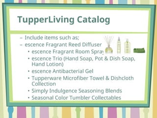 TupperLiving Catalog
– Include items such as;
– escence Fragrant Reed Diffuser
• escence Fragrant Room Spray
• escence Trio (Hand Soap, Pot & Dish Soap,
Hand Lotion)
• escence Antibacterial Gel
• Tupperware Microfiber Towel & Dishcloth
Collection
• Simply Indulgence Seasoning Blends
• Seasonal Color Tumbler Collectables
 