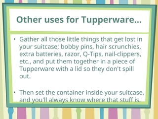 Other uses for Tupperware…
• Gather all those little things that get lost in
your suitcase; bobby pins, hair scrunchies,
extra batteries, razor, Q-Tips, nail-clippers,
etc., and put them together in a piece of
Tupperware with a lid so they don't spill
out.
• Then set the container inside your suitcase,
and you'll always know where that stuff is.
 