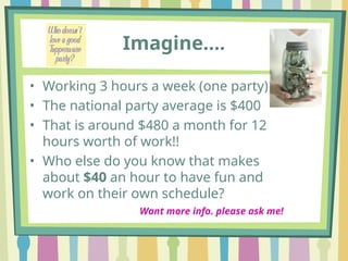Imagine….
• Working 3 hours a week (one party)
• The national party average is $400
• That is around $480 a month for 12
hours worth of work!!
• Who else do you know that makes
about $40 an hour to have fun and
work on their own schedule?
Want more info. please ask me!
 