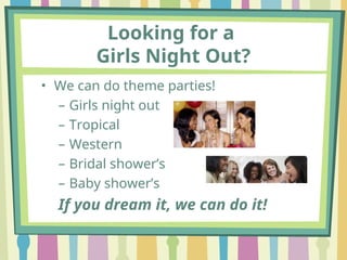 Looking for a
Girls Night Out?
• We can do theme parties!
– Girls night out
– Tropical
– Western
– Bridal shower’s
– Baby shower’s
If you dream it, we can do it!
 