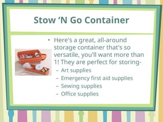 Stow ‘N Go Container
• Here's a great, all-around
storage container that's so
versatile, you'll want more than
1! They are perfect for storing-
– Art supplies
– Emergency first aid supplies
– Sewing supplies
– Office supplies
 