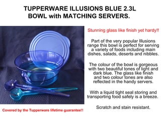 TUPPERWARE ILLUSIONS BLUE 2.3L BOWL with MATCHING SERVERS.    Stunning glass like finish yet hardy!!   Part of the very popular Illusions range this bowl is perfect for serving a variety of foods including main dishes, salads, deserts and nibbles.   The colour of the bowl is gorgeous with two beautiful tones of light and dark blue. The glass like finish and two colour tones are also reflected in the handy servers.   With a liquid tight seal storing and transporting food safely is a breeze.    Scratch and stain resistant.   Covered by the Tupperware lifetime guarantee!!   