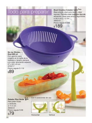 20
Pelador Plus Verde
Para pelar frutas
y verduras.
Δ 17,4 cm
49464-8
Precio regular $ 99
$79
No me Olvides
Oval 800 ml
Con gancho para
colgarlo en la rejilla de la
heladera y tenerlo siempre
a la vista, ahorrando espacio.
27 x 8,5 x 6 cm
47237-7
Precio regular $ 119
$89
Bowl Creativa Colador 3,5 lt
Base amplia ideal para lavar y dejar
reposar. Permite colar cualquier tipo de
alimentos. Ideal para arroz y legumbres.
ø 26,5 cm Δ 12 cm
49054-9
Precio regular $ 269
$189
Todo para preparar
Con 2 posiciones de uso
Horizontal Vertical
 