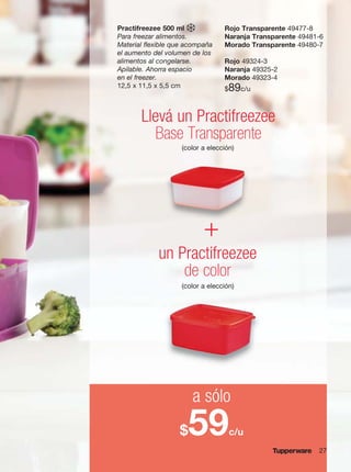 27
Practifreezee 500 ml
Para freezar alimentos.
Material flexible que acompaña
el aumento del volumen de los
alimentos al congelarse.
Apilable. Ahorra espacio
en el freezer.
12,5 x 11,5 x 5,5 cm
un Practifreezee
de color
Llevá un Practifreezee
Base Transparente
a sólo
$59c/u
+
Rojo Transparente 49477-8
Naranja Transparente 49481-6
Morado Transparente 49480-7
Rojo 49324-3
Naranja 49325-2
Morado 49323-4
$89c/u
(color a elección)
(color a elección)
 