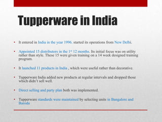 Tupperware in India
• It entered in India in the year 1996. started its operations from New Delhi.
• Appointed 15 distributors in the 1st 12 months. Its initial focus was on utility
rather than style. These 15 were given training on a 14 week designed training
program.

• It launched 11 products in India , which were useful rather than decorative.
• Tupperware India added new products at regular intervals and dropped those
which didn’t sell well.
• Direct selling and party plan both was implemented.
• Tupperware standards were maintained by selecting units in Bangalore and
Baroda

 