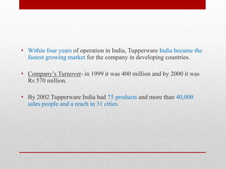 • Within four years of operation in India, Tupperware India became the
fastest growing market for the company in developing countries.
• Company’s Turnover- in 1999 it was 400 million and by 2000 it was
Rs 570 million.

• By 2002 Tupperware India had 75 products and more than 40,000
sales people and a reach in 31 cities.

 