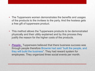 • The Tupperware women demonstrates the benefits and usages
of the products to the invitees to the party. And the hostess gets
a free gift of tupperware product.
• This method allows the Tupperware products to be demonstrated
physically and their utility explained and by this process they
justify the reason for the higher costs of the products.
• People- Tupperware believed that there business success was
through people therefore Brownie had said “built the people, and
they will build the business”. They had reward system for
employees. They organized three social events per month.

 