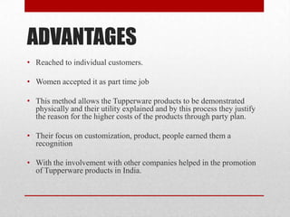 ADVANTAGES
• Reached to individual customers.
• Women accepted it as part time job
• This method allows the Tupperware products to be demonstrated
physically and their utility explained and by this process they justify
the reason for the higher costs of the products through party plan.
• Their focus on customization, product, people earned them a
recognition
• With the involvement with other companies helped in the promotion
of Tupperware products in India.

 