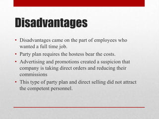 Disadvantages
• Disadvantages came on the part of employees who
wanted a full time job.
• Party plan requires the hostess bear the costs.
• Advertising and promotions created a suspicion that
company is taking direct orders and reducing their
commissions
• This type of party plan and direct selling did not attract
the competent personnel.

 