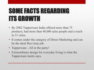 SOME FACTS REGARDING
ITS GROWTH
• By 2002 Tupperware India offered more than 75
products, had more than 40,000 sales people and a reach
in 31 cities.
• It comes under the category of Direct Marketing and can
be the ideal flexi time job.
• Tupperware - All in the party!
• Extraordinary design for everyday living is what the
Tupperware motto says.

 