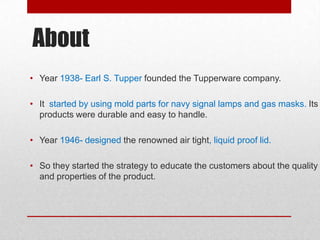 About
• Year 1938- Earl S. Tupper founded the Tupperware company.
• It started by using mold parts for navy signal lamps and gas masks. Its
products were durable and easy to handle.

• Year 1946- designed the renowned air tight, liquid proof lid.
• So they started the strategy to educate the customers about the quality
and properties of the product.

 