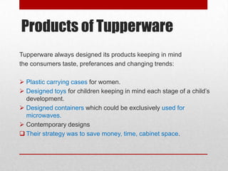 Products of Tupperware
Tupperware always designed its products keeping in mind
the consumers taste, preferances and changing trends:
 Plastic carrying cases for women.
 Designed toys for children keeping in mind each stage of a child’s
development.
 Designed containers which could be exclusively used for
microwaves.
 Contemporary designs
 Their strategy was to save money, time, cabinet space.

 