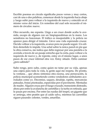 Escribir poemas en círculo significaba pocos versos y muy cortos,
casi de una o dos palabras, comenzar desde la izquierda hacia abajo
y luego subir para voltear a la izquierda de nuevo y coincidir en el
mismo verso del inicio. Un remolino del cual solo recuerdo el nú-
mero de círculos: nueve.

Otro recuerdo, me espanta. Llego a un cruce donde acaba la ave-
nida, escapo de alguien con un limpiaparabrisas en la mano. Los
semáforos no funcionan. El tráfico es insoportable y la policía no
aparece para dirigir el tránsito. Llevo una vida esperando cruzar.
Decido voltear a la izquierda, avanzo pero no puedo seguir. Un edi-
ficio demolido lo impide. Una señal sobre la única pared en pie que
la obra conserva, me indica que debo regresar por una paralela a la
avenida a través de un pasaje estrecho que la corta, para voltear a la
izquierda de nuevo y, de repente, estoy en el mismo lugar, a unos
pasos de ese cruce infernal otra vez. Estoy sitiado. Debo caminar
¿pero adónde?

Subo rengo, pero subo, como quien no teme por su vida, apenas
una cojera para toda la vida, la gente aquí me respeta. De pronto,
la ventana… que ahora sintoniza otra escena, una persecución, la
policía municipal acometiendo contra vendedores ambulantes aco-
rralados como yo. Decomiso, saqueo, desalojo, rapiña, mercancías
pateadas, frutas pisoteadas, esparcidas por el pavimento. Mentadas
de madre. Alguien cruza por el fuego cruzado, transeúnte distraído,
ahora por entre la avalancha de carretillas y la turba en retirada, que
le pasan por encima. Por entre las ruedas del tropel, un gigante que
se arriesga, otro peatón que al caído salva, mientras las carretillas
siguen pasando: celestes, verdes, amarillas.




                                  10
 