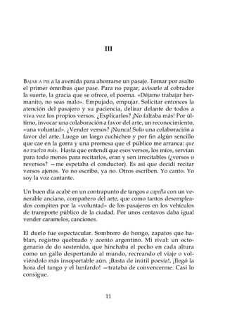 III



Bajar a pie a la avenida para ahorrarse un pasaje. Tomar por asalto
el primer ómnibus que pase. Para no pagar, avisarle al cobrador
la suerte, la gracia que se ofrece, el poema. «Déjame trabajar her-
manito, no seas malo». Empujado, empujar. Solicitar entonces la
atención del pasajero y su paciencia, delirar delante de todos a
viva voz los propios versos. ¿Explicarlos? ¡No faltaba más! Por úl-
timo, invocar una colaboración a favor del arte, un reconocimiento,
«una voluntad». ¿Vender versos? ¡Nunca! Solo una colaboración a
favor del arte. Luego un largo cuchicheo y por fin algún sencillo
que cae en la gorra y una promesa que el público me arranca: que
no vuelva más. Hasta que entendí que esos versos, los míos, servían
para todo menos para recitarlos, eran y son irrecitables (¿versos o
reversos? —me espetaba el conductor). Es así que decidí recitar
versos ajenos. Yo no escribo, ya no. Otros escriben. Yo canto. Yo
soy la voz cantante.

Un buen día acabé en un contrapunto de tangos a capella con un ve-
nerable anciano, compañero del arte, que como tantos desemplea-
dos compiten por la «voluntad» de los pasajeros en los vehículos
de transporte público de la ciudad. Por unos centavos daba igual
vender caramelos, canciones.

El duelo fue espectacular. Sombrero de hongo, zapatos que ha-
blan, registro quebrado y acento argentino. Mi rival: un octo-
genario de do sostenido, que hinchaba el pecho en cada altura
como un gallo despertando al mundo, recreando el viaje o vol-
viéndolo más insoportable aún. ¡Basta de inútil poesía!, ¡llegó la
hora del tango y el lunfardo! —trataba de convencerme. Casi lo
consigue.


                                11
 