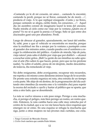 «Cantando yo le di mi corazón, mi amor… cantando la encontré,
cantando la perdí, porque no sé llorar, cantando he de morir…»,
predecía el viejo. A lo que repliqué enseguida «Canta y no llores,
porque cantando se alegra, cielito lindo, los corazones…». Aquel
día mi asombro coronó de imaginario laurel la testa del anciano.
Nadie miraba al cielo como ese viejo por la ventana ¿Quién era el
poeta? Yo no sé si ganó la poesía o el tango. Solo sé que entre dos
alucinados ganó uno por abandono. Perdí.

Luego de abrazar al ganador, apuradamente, me lancé del estribo.
Sí, salté, pese a que el vehículo se encontraba en marcha, porque
sino la multitud me iba a arrojar por la ventana a puntapiés como
al ganador dos minutos antes, cuando pasaba con el sombrero a re-
coger la colaboración del público. «Ladrón de mierda, hijo de puta,
viejo ratero! ¡más sabe el diablo por viejo que por diablo!» —alcancé
a escuchar entre gritos. ¡Bah! La gente de ese ómnibus no sabe apre-
ciar el arte (No saben lo que hacen, pensé, pero que no los perdone
nadie). Ya sobre el asfalto, presa de mi despiste, medio descalabra-
do todavía, iba remedando al viejo.

No debo resignarme, debo averiguarme, recuperar mis recuerdos,
me repetía a mí mismo como dándome ánimos luego de lo ocurrido.
De pronto una extraña organiza mi ruta, otra extraña de un tiempo
a esta parte. Me alejo de mi destino, de la programación del día asal-
tando otro ómnibus (la sesenta eme o la veintidós che) para repetir
la escena del recitado a capella y hartar al público que se aparta, que
mira a otro lado, que se desentiende.

La ruta se vuelve sinuosa a este paso rengo. Persigo a una mucha-
cha, sí persigo el peligro, más bien persigo un rostro, un rostro que-
rido. Entonces, la ruta cambia hacia una calle muy estrecha por el
centro de la ciudad, que a su vez me lanza hacia cinco esquinas que
emergen no sé cómo. En una esquina se refugia la muchacha que
sigo, junto a otras mujeres no tan jóvenes más curtidas, eso creía.


.   Tango Cantando de Mercedes Simone.
. Cielito lindo ranchera que cantaba Pedro Infante.

                                           12
 