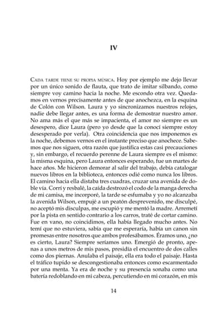 IV



Cada tarde tiene su propia música. Hoy por ejemplo me dejo llevar
por un único sonido de flauta, que trato de imitar silbando, como
siempre voy camino hacia la noche. Me escondo otra vez. Queda-
mos en vernos precisamente antes de que anochezca, en la esquina
de Colón con Wilson. Laura y yo sincronizamos nuestros relojes,
nadie debe llegar antes, es una forma de demostrar nuestro amor.
No ama más el que más se impacienta, el amor no siempre es un
desespero, dice Laura (pero yo desde que la conocí siempre estoy
desesperado por verla). Otra coincidencia que nos imponemos es
la noche, debemos vernos en el instante preciso que anochece. Sabe-
mos que nos siguen, otra razón que justifica estas casi precauciones
y, sin embargo, el recuerdo perenne de Laura siempre es el mismo:
la misma esquina, pero Laura entonces esperando, fue un martes de
hace años. Me hicieron demorar al salir del trabajo, debía catalogar
nuevos libros en la biblioteca, entonces odié como nunca los libros.
El camino hacia ella distaba tres cuadras, cruzar una avenida de do-
ble vía. Corrí y resbalé, la caída destrozó el codo de la manga derecha
de mi camisa, me incorporé, la tarde se esfumaba y yo no alcanzaba
la avenida Wilson, empujé a un peatón desprevenido, me disculpé,
no aceptó mis disculpas, me escupió y me mentó la madre. Arremetí
por la pista en sentido contrario a los carros, traté de cortar camino.
Fue en vano, no coincidimos, ella había llegado mucho antes. No
temí que no estuviera, sabía que me esperaría, había un canon sin
promesas entre nosotros que ambos profesábamos. Éramos uno, ¿no
es cierto, Laura? Siempre seríamos uno. Emergió de pronto, ape-
nas a unos metros de mis pasos, presidía el encuentro de dos calles
como dos piernas. Anulaba el paisaje, ella era todo el paisaje. Hasta
el tráfico tupido se descongestionaba entonces como escarmentado
por una menta. Ya era de noche y su presencia sonaba como una
batería redoblando en mi cabeza, percutiendo en mi corazón, en mis

                                  14
 