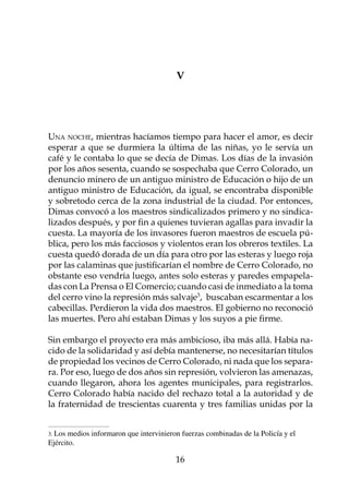 V




Una noche, mientras hacíamos tiempo para hacer el amor, es decir
esperar a que se durmiera la última de las niñas, yo le servía un
café y le contaba lo que se decía de Dimas. Los días de la invasión
por los años sesenta, cuando se sospechaba que Cerro Colorado, un
denuncio minero de un antiguo ministro de Educación o hijo de un
antiguo ministro de Educación, da igual, se encontraba disponible
y sobretodo cerca de la zona industrial de la ciudad. Por entonces,
Dimas convocó a los maestros sindicalizados primero y no sindica-
lizados después, y por fin a quienes tuvieran agallas para invadir la
cuesta. La mayoría de los invasores fueron maestros de escuela pú-
blica, pero los más facciosos y violentos eran los obreros textiles. La
cuesta quedó dorada de un día para otro por las esteras y luego roja
por las calaminas que justificarían el nombre de Cerro Colorado, no
obstante eso vendría luego, antes solo esteras y paredes empapela-
das con La Prensa o El Comercio; cuando casi de inmediato a la toma
del cerro vino la represión más salvaje, buscaban escarmentar a los
cabecillas. Perdieron la vida dos maestros. El gobierno no reconoció
las muertes. Pero ahí estaban Dimas y los suyos a pie firme.

Sin embargo el proyecto era más ambicioso, iba más allá. Había na-
cido de la solidaridad y así debía mantenerse, no necesitarían títulos
de propiedad los vecinos de Cerro Colorado, ni nada que los separa-
ra. Por eso, luego de dos años sin represión, volvieron las amenazas,
cuando llegaron, ahora los agentes municipales, para registrarlos.
Cerro Colorado había nacido del rechazo total a la autoridad y de
la fraternidad de trescientas cuarenta y tres familias unidas por la


. Los medios informaron que intervinieron fuerzas combinadas de la Policía y el
Ejército.	

                                         16
 