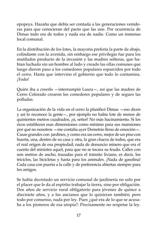 epopeya. Hazaña que debía ser contada a las generaciones venide-
ras para que conocieran del pacto que las une. Por ocurrencia de
Dimas todo era de todos y nada era de nadie. Como un inmenso
local comunal.

En la distribución de los lotes, la mayoría prefería la parte de abajo,
colindante con la avenida, sin embargo ese privilegio fue para los
mutilados producto de la invasión y las madres solteras, que ha-
bían luchado sin un hombre al lado y creado las ollas comunes que
luego dieron paso a los comedores populares esparcidos por todo
el cerro. Hasta que intervino el gobierno que todo lo contamina.
¡Todo!

Quién iba a creerlo —interrumpió Laura—, así que las madres de
Cerro Colorado crearon los comedores populares y de seguro las
polladas.

La organización de la vida en el cerro la planificó Dimas —eso dicen
y así lo reconoce la gente—, por ejemplo no había lote de menos de
quinientos metros cuadrados, ¡sí, señor! No más hacinamiento. Si los
ricos establecen esas dimensiones como mínimo para sus mansiones
por qué no nosotros —me contaba ayer Demetrio lleno de emoción—.
Casas grandes con jardines, y como era un cerro, mejor de un piso con
huerta, una, dentro de su casa y otra, la gran chacra de todos, que era
el real origen de esa propiedad; nada de denuncio minero que era el
cuento del ministro aquel, para que no se tocara su feudo. Calles con
seis metros de ancho, trazadas para el tránsito liviano, es decir, los
triciclos, las bicicletas y hasta para los animales. ¡Nada de gasolina!
Cada casa con puerta a la calle y de preferencia abiertas siempre para
los amigos.

Se había decretado un servicio comunal de jardinería no solo por
el placer que le da al espíritu trabajar la tierra, sino por obligación.
Dos años de servicio rural obligatorio para jóvenes de quince a
diecisiete años, y a los ancianos que lo quisieran también; pero
todo por consenso, nada por ley. Pues ¿qué era de lo que se acusa-
ba a los pioneros de esa utopía?: Precisamente no respetar la ley.

                                  17
 