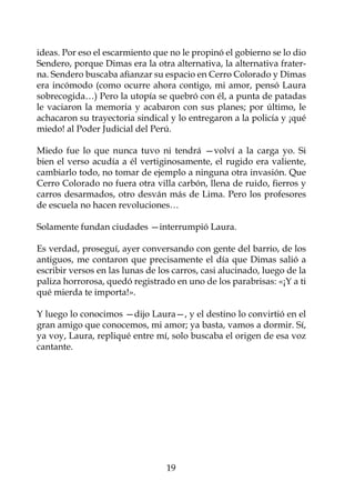ideas. Por eso el escarmiento que no le propinó el gobierno se lo dio
Sendero, porque Dimas era la otra alternativa, la alternativa frater-
na. Sendero buscaba afianzar su espacio en Cerro Colorado y Dimas
era incómodo (como ocurre ahora contigo, mi amor, pensó Laura
sobrecogida…) Pero la utopía se quebró con él, a punta de patadas
le vaciaron la memoria y acabaron con sus planes; por último, le
achacaron su trayectoria sindical y lo entregaron a la policía y ¡qué
miedo! al Poder Judicial del Perú.

Miedo fue lo que nunca tuvo ni tendrá —volví a la carga yo. Si
bien el verso acudía a él vertiginosamente, el rugido era valiente,
cambiarlo todo, no tomar de ejemplo a ninguna otra invasión. Que
Cerro Colorado no fuera otra villa carbón, llena de ruido, fierros y
carros desarmados, otro desván más de Lima. Pero los profesores
de escuela no hacen revoluciones…

Solamente fundan ciudades —interrumpió Laura.

Es verdad, proseguí, ayer conversando con gente del barrio, de los
antiguos, me contaron que precisamente el día que Dimas salió a
escribir versos en las lunas de los carros, casi alucinado, luego de la
paliza horrorosa, quedó registrado en uno de los parabrisas: «¡Y a ti
qué mierda te importa!».

Y luego lo conocimos —dijo Laura—, y el destino lo convirtió en el
gran amigo que conocemos, mi amor; ya basta, vamos a dormir. Sí,
ya voy, Laura, repliqué entre mí, solo buscaba el origen de esa voz
cantante.




                                  19
 