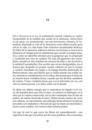 VI




Decía Schopenhauer que el sufrimiento mental violento se vuelve
insoportable en la medida que reside en la memoria. Ahora bien,
si esa pena, ese pensamiento, son tan horrorosos, entonces la na-
turaleza alarmada se vale de la demencia como último medio para
salvar la vida. La vida hasta tales extremos atormentada destruye
los hilos de la memoria, rellena la brecha con ficciones y busca en la
demencia el refugio para el sufrimiento que excede su propia forta-
leza, como un miembro afectado por la gangrena que es amputado
y sustituido por otro de madera. En esas divagaciones me encon-
traba cuando un olor familiar me arrancó de ellas y me devolvió a
la realidad insustituible. Era un olor que no me desagradaba, era el
humor que despedía mi propio cuerpo cubierto no con la camisa
a cuadros manchada de sangre y la manga derecha destrozada de
Buenaventura, sino una blanca que se había puesto una noche an-
tes, durante la manifestación en la colina, descartada por él el día de
su muerte hacía veintitrés horas, cuando por fin decidió cambiarse
de camisa. Y hace veintitrés horas que veo la televisión sin ver, con
solo su camisa puesta. Las niñas están con la abuela.

El olfato ese último refugio que la naturaleza ha dejado en la na-
riz del hombre para que éste evoque, se esmeró en distinguir en el
olor que la camisa conservaba, no su olor solamente sino el olor de
ambos, de ambos haciendo el amor. Habré lavado cientos de veces
sus camisas, su ropa interior; sin embargo, hasta entonces recién me
percataba con impudicia y fruición de que las ropas así mezcladas y
sucias como estaban, nos conservaban todavía juntos.

Así que tú eres la que rayas los libros sin remordimiento —me
reprochó el día que cruzamos por fin unas palabras. Nos conocimos

                                  20
 