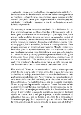—Además, ¿para qué sirven los libros en un país donde nadie lee?—
le discutí antes de dejarlo con la palabra en la boca encogiéndome
de hombros—. ¿Para llevarlos bajo el sobaco o para guardar una flor
dentro? ¡No! ¡Solo sirven para cargar un condón entre las páginas
veintiséis y veintisiete! —agregué, y por fin me largué, segura de
haberlo sorprendido.

No obstante, el recién ascendido empleado de la Biblioteca de Le-
tras, aconsejaba cuidar los libros. Hombre ordenado como todo li-
brero, pero estudioso de los anarquistas (otra paradoja). ¡Bah!, todo
menos cuidarlos. Estos libros se han hecho para rayarlos, escribir al
margen o debajo, apasionadamente, en fin volver al lector un lector
macho como decía Cortázar; de modo que otro lector, cuando repa-
se sus páginas, lea la intensidad, la lisura, el trance padecidos. Pero
mi gran amor era un hombre de convicciones. Modelo «pobre pero
honrado», parecía dueño de esa frase, y de otras «cada cosa en su lu-
gar y un lugar para cada cosa» (bibliotecario tenía que ser) o aquella
«… entonces, entre godivas y gorriones ¡asaltamos la ciudad!» ¡Qué
ironía!, más frases como sentencias inapelables, ¿cuántas veces al
día las aclaraciones?… Y la patria explicada en una metáfora (de la
cual vivía orgulloso): «La patria se me figura un niño rubio en bra-
zos de su sirvienta chola». Y sus versos, deshaciéndose con él.

Una Navidad, Dimas, un vecino que vive al lado, el mismo que nos
avisó de este lugar donde vivimos apretados, le pasó la voz de un
cachuelito, un trabajo propio de la fecha, que al cabo le traería más
problemas que satisfacciones. Aprovechando su elevada estatura le
ofrecieron disfrazarse de Papá Noel y salir a las calles a tomarse fo-
tos con los niños, y divertirlos de paso con su carcajada estentórea.
Nunca le pagaron lo prometido, tampoco a Dimas. Entonces ambos
decidieron presidir la única marcha hasta entonces conocida de pa-
panoeles. Una turba roja queriendo reivindicar los derechos de los
clauns. Y así vestidos tomaron la avenida, se adueñaron del local
donde los contrataron, y a él, por supuesto, lo sindicaron como el
cabecilla, y fue a dar con su disfraz al calabozo de la comisaría de
Monserrate por pegarle al empresario que los defraudó. Bien valió
la pena, dijo desatando toda su mirada. Se quedó con el disfraz y

                                  22
 