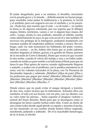 El andar desgarbado, pese a su estatura, el desaliño, mezclados
con la parada grave y la mirada… definitivamente no hacían juego,
pues resultaba como juntar la indiferencia y la protesta, lo trivial
y el arrebato; pero con urgencia era eso: el arrebato y yo la pacien-
cia. «Nada hay más nuestro que el cielo —es de todos— en cambio
la tierra es de algunos solamente, por eso soporta que le dibujen
mapas, límites, territorios, vamos a ver si alguien hace mapas del
cielo». Luego, alzaba la cara confiado, mirando al infinito, asentía
como administrando lo suyo, lo que veía era de él y mío también. El
recoveco nos protegía de la intemperie, podíamos mantenerlo con
nuestros sueldos de empleados públicos venidos a menos. Sin em-
bargo, cada vez más numerosos los habitantes del patio: vecinos,
hijos de vecinos… en fin, habría sitio hasta que se acabe (además
nosotros llegamos al último, gracias a la gestión de Dimas, pionero
de la invasión de Cerro Colorado). Hasta que ocurra lo que ocurrió
la otra noche, cuando él volvía del trabajo a casa y no había nadie,
cuando no estaba yo para resistir a su lado hasta el final; para que no
fuera lo que Dios quiera de nuevo; cuando sigilosamente llegaron
a matarlo, a acabar con el problema, con la prédica monótona en el
cerro, con los volantes iracundos en la plaza, con Tu Presencia de
Hecatombe, bajando y subiendo. ¡Malditos! ¡Hijos de puta! ¡Ellos y
los poderosos que pagan por matar! ¡Mierdas! ¡Mierdas! ¡Mierdas!
¡Mierdas! ¡Mierdas! ¡Mierdas! ¡Mierdas! ¡Mierdas! ¡Mierdas! ¡Mier-
das! ¡Mierdas! ¡Mierdas! ¡Mierdas...!!

Dónde estuve que no pude evitar el ataque desigual, a traición,
de dos, tres, cuatro sicarios que lo enfrentaron. Armados ellos con
machetes, él solo con sus brazos, con sus pies, con sus dientes, con
su valor entre las piernas… hasta soportar el desglose violento y
animal del brazo derecho. Bastó para que se desangrara como se
desangran las fieras cuando luchan entre ellas. Como un duelo de
uno contra todos donde aquél pierde su espada y muestra el pecho,
así fue muriendo, en esa cumbre donde fuimos felices rugiendo,
mordiendo, jodiendo y jodiendo. De él la inacabable hemorragia,
de él, la furia, el alarido.



                                  25
 