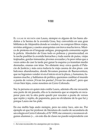 VIII




El lugar de reunión con Laura, siempre es alguno de los bares ale-
daños a la berma de la avenida Grau, hoy convertida en una gran
biblioteca de Alejandría donde se venden y se compran libros viejos,
revistas antiguas y casetes anarquistas con trova mucha trova. Músi-
ca de protesta en el lenguaje antiguo, propaganda comunista según
la policía. Alrededor de Grau todo es pobreza y promiscuidad; en
la noche pueblan la avenida borrachos y toda suerte de putas, viejas
trajinadas, gordas inmundas, jóvenes avezadas y lo peor niñas que a
veces antes de caer la tarde por ganar la esquina ya transitan medio
desnudas, enanas con tetas. No obstante muy cerca queda el Pala-
cio de Justicia y más cerca todavía la vieja casona de dos pisos con
balcones abandonados, donde llevamos poemas de Buenaventura,
que no logramos vender ni en el micro ni en la plaza, y fumamos, fu-
mamos mucho, y hablamos de política, queremos cambiar el mundo
a punta de versos ¡Vivan los poetas! ¡Vivan los anarkos!, pero que
vivan bien lejos, como nosotros en Cerro Colorado.

Soy la persona en quien más confía Laura, además ella me recuerda
una parte de mi pasado, ella es la memoria que se empeña en recu-
perar para mí; la otra parte quedó por rescatar a punta de versos
que repito y repito, de paporreta, para no olvidarme de lo que fui y
porque Laura me los pide.

En esa niebla baja ando siempre, pero no estoy loco, aún no. Por
ejemplo sé que fui profesor de literatura de cuarto de secundaria de
un colegio en Cerro Colorado, el Nº 3939, me conocen y reconocen al-
gunos alumnos («... en este día de clases no puedo sorprenderte con


.   Así eran reconocidos los anarquistas por esa época.	

                                            26
 