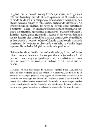 ningún verso memorable, no hay lección que seguir, no tengo nada
más que decir; hoy, querido alumno, quiero ser el último de la fila
mirando desde ahí a tu compañera, alborotando el salón, armando
el caos para que repare en mí», Dimas, profesor de Literatura). No
tengo remedio, mi piel tiene los hoyos de los perdigones soportados
a pie firme —dicen— en una manifestación donde perseguían al sin-
dicato de maestros, buscaban a los maestros (¡maestro te buscan!).
También luzco algunas marcas de latigazos en las piernas, desnudo
soy un desastre dice Laura. Esos latigazos cuentan, son los recibidos
en la época de la invasión a Cerro Colorado cuando era la chacra de
un ministro. Ni los potentes chorros de agua helada aplicados luego
lograron disimularlos. Mi piel recuerda más que Laura.

Quiero saber de mi familia, por qué ando solo, ¿qué ocurrió?, todos
callan, Laura se desespera. Bueno, por ahora mejor andar solo, sé
que me buscan, sé que preguntan por mí y mis actividades. Dicen
que es el gobierno, yo creo que es Sendero. ¡En fin! Solo sé que me
buscan.

Resulta cómico ir descubriendo nuestra biografía, Buenaventura me
contaba una historia épica de marchas y protestas, de tomas de la
avenida y salvajes grescas, que según él ocurrieron entonces. Los
vecinos sin embargo me creen un alucinado, pero algo esconde la
gente, algo saben pero tienen miedo. Me da la impresión que perder
parte de mi pasado me ha devuelto a la horda, soy de nuevo el itine-
rante mono que anda desnudo buscando comida. Vamos de caza.
 				




                                 27
 
