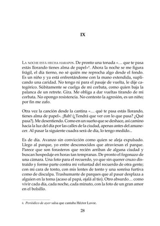 IX




La noche está hecha harapos. De pronto una tonada «… que te pasa
estás llorando tienes alma de papel». Ahora la noche se me figura
frágil, el día tierno, no sé quién me reprocha algo desde el fondo.
Es un niño y ya está enfrentándome con la mano extendida, supli-
cando una caridad. No tengo ni para el pasaje de vuelta, le dije ca-
tegórico. Súbitamente se cuelga de mi corbata, como quien baja la
palanca de un retrete. Gira. Me obliga a dar vueltas tirando de mi
corbata. No opongo resistencia. No contesto la agresión, es un niño;
por fin me zafo.

Otra vez la canción desde la cantina «… qué te pasa estás llorando,
tienes alma de papel». ¡Bah! (¿Tendrá que ver con lo que pasa? ¿Qué
pasa?). Me desentiendo. Como en un sueño que se deshace, así camino
hacia la luz del día por las calles de la ciudad, apenas antes del amane-
cer. Al pasar la siguiente cuadra será de día, lo tengo medido...

Es de día. Avanzo sin convicción como quien se aleja expulsado.
Llego al parque, yo entre desconocidos que atraviesan el parque.
Parece que son forasteros que recién arriban de alguna ciudad y
buscan hospedaje en horas tan tempranas. De pronto el fogonazo de
una cámara. Una foto para el recuerdo, yo que sin querer cruzo dis-
traído y formo parte contra mi voluntad del recuerdo de otra gente;
con mi cara de tonto, con mis lentes de tonto y una sonrisa furtiva
como de disculpa. Trashumante de parques que al pasar desplaza a
alguien en la toma (acaso al papá, ojalá al tío). Otro absurdo… como
vivir cada día, cada noche, cada minuto, con la foto de un gran amor
en el bolsillo.


.   Periódico de ayer salsa que cantaba Héctor Lavoe.

                                          28
 