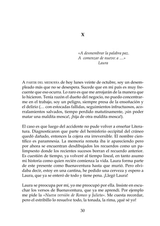 X


	                            	 «A desmembrar la palabra paz.	
				                           A comenzar de nuevo: a …»
  	
				                           	         Laura



A partir del mediodía de hoy lunes veinte de octubre, soy un desem-
pleado más que no se desespera. Sucede que en mi país es muy fre-
cuente que eso ocurra. Lo raro es que me arrojarán de la manera que
lo hicieron. Tenía razón el dueño del negocio, no puedo concentrar-
me en el trabajo, soy un peligro, siempre presa de la ensoñación y
el delirio (… con estocadas fallidas, seguimientos infructuosos, aco-
rralamientos salvados, tiempo perdido matutinamente, ¡sin poder
matar una maldita mosca!, ¡hija de otra maldita mosca!).

El caso es que luego del accidente no pude volver a enseñar Litera-
tura. Diagnosticaron que parte del hemisferio occipital del cráneo
quedó dañado, entonces la cojera era irreversible. El nombre cien-
tífico es paramnesia. La memoria remota iba ir apareciendo pero
por ahora se encuentran desdibujados los recuerdos como un pa-
limpsesto donde los recientes sucesos borran el recuerdo anterior.
Es cuestión de tiempo, ya volveré al tiempo lineal, en tanto asumo
mi historia como quien recién comienza la vida. Laura forma parte
de este presente como Buenaventura hasta que murió. Pero olvi-
daba decir, estoy en una cantina, he pedido una cerveza y espero a
Laura, que ya se enteró de todo y tiene pena. ¡Llegó Laura!

Laura se preocupa por mí, yo me preocupó por ella. Insiste en escu-
char los versos de Buenaventura, que ya me aprendí. Por ejemplo
me pide la «Nueva versión de Romeo y Julieta». Me cuesta recordar,
pero el estribillo lo resuelve todo, la tonada, la rima, ¡qué sé yo!

                                 30
 