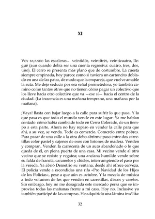 XI

		

  					
Voy bajando las escaleras… veintidós, veintitrés, veinticuatro, lle-
gué (aun cuando debía ser una cuenta regresiva: cuatro, tres, dos,
uno). El cerro se presenta más plano que de costumbre. La cuesta
siempre empinada, hoy parece como si tuviera un cartoncito dobla-
do en una de las patas, de modo que la empareja, que vuelve amable
la ruta. Me dejo seducir por esa señal prometedora, yo también ca-
mino como tantos otros que no tienen cómo pagar un colectivo que
los lleve hacia otro colectivo que va —ese sí— hacia el centro de la
ciudad. (La inocencia es una mañana temprano, una mañana por la
mañana).

¡Vaya! Basta con bajar luego a la calle para sufrir lo que pasa. Y lo
que pasa es que todo el mundo vende en este lugar. Ya me habían
contado cómo había cambiado todo en Cerro Colorado, de un tiem-
po a esta parte. Ahora no hay reparo en vender la calle para que
ahí, a su vez, se venda. Todo es comercio. Comercio entre pobres.
Para pasar de una calle a la otra debo abrirme paso entre dos carre-
tillas color pastel y cajones de esos con listones de madera. Venden
y compran. Venden la carrocería de un auto abandonado o lo que
queda de él, en plena puerta de una casa. Mi vecino vende al otro
vecino que se resiste y regatea; una anciana humilde vende sobre
su falda de franela, caramelos y chicles, interrumpiendo el paso por
la vereda. Ya abrió Demetrio su ventana, desde ahí ofrece cerveza.
El policía vende a escondidas una rifa «Pro Navidad de los Hijos
de los Policías», pese a que aún es octubre. Y la mezcla de música
a todo volumen de los que venden en carretillas, discos y casetes.
Sin embargo, hoy no me desagrada este mercado persa que se im-
provisa todas las mañanas frente a mi casa. Hoy no. Inclusive yo
también participé de las compras. He adquirido una lámina insólita:

                                 32
 
