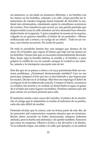 un amanecer, sí, sin duda un amanecer delirante, y un hombre con
las manos en los bolsillos, saliendo a la calle. (Aquí percibo las li-
mitaciones de nuestro lenguaje lineal tratando de describir la rea-
lidad más abrumadora, intentando captar la simultánea ocurrencia
de eventos. Para muestra lo que ocurre ya: una perrita preñada que
desprevenida cruza la calle mientras un loco desnudo hace obsceni-
dades frente al escaparate. Y para completar la escena en la esquina,
colgado en un quiosco amarillo, el titular de un periódico: «Menor
embarazada sale a orinar y se cuelga de un árbol». Todo en un vis-
tazo, una misma secuencia. No acaba de pasar).

De toda la susodicha lámina hay una imagen que destaca de las
otras: Es el hombre que espera al fulano que baja con las manos en
los bolsillos. Fulano éste que se encuentra elementalmente desnudo.
Bien, hasta aquí la bendita lámina, la enrollo y al hombro, o para
golpear la rodilla de vez en cuando; aunque la verdad ya me estor-
ba, somete a la intemperie una parte más de mí.

Este día que no se parece a otros y en cuya parsimonia floto no oca-
siona problemas. ¿Terminará desmoronado también? Casi no me
preocupa, tampoco el frío que me va desvistiendo y que ingresa por
las manos. Decido no ir al trabajo. Más bien me impongo el deber de
averiguar lo de la embarazada suicida. Compro el diario, reconozco
su nombre, fue anoche y es verdad, no tienen baño ni agua, ni ganas
de ir al baño por estos lugares recónditos. Perderse entonces por ahí
para orinar era un buen pretexto para salir.

El matutino señala como causa del suicidio, el pánico de la mucha-
cha al castigo que le impondría su madre al enterarse de su preñez,
cada día más difícil de ocultar.

Pretendo olvidar que la conocí, esto no forma parte de este día, de
los presentes mil cuatrocientos cuarenta minutos que no terminan.
Recién ahora recuerdo no haber desayunado, tampoco haberme
afeitado, pero la barba está detenida y mi apetito también. Pareciera
que estoy en suspenso. Observo al loco y me devuelve a la lámina.
Ya la entiendo mejor, esa salida a la calle, por ejemplo, es un umbral

                                 33
 