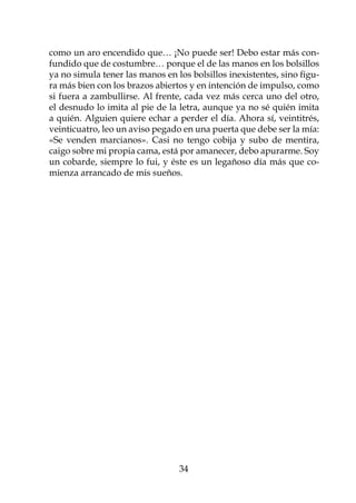 como un aro encendido que… ¡No puede ser! Debo estar más con-
fundido que de costumbre… porque el de las manos en los bolsillos
ya no simula tener las manos en los bolsillos inexistentes, sino figu-
ra más bien con los brazos abiertos y en intención de impulso, como
si fuera a zambullirse. Al frente, cada vez más cerca uno del otro,
el desnudo lo imita al pie de la letra, aunque ya no sé quién imita
a quién. Alguien quiere echar a perder el día. Ahora sí, veintitrés,
veinticuatro, leo un aviso pegado en una puerta que debe ser la mía:
«Se venden marcianos». Casi no tengo cobija y subo de mentira,
caigo sobre mi propia cama, está por amanecer, debo apurarme. Soy
un cobarde, siempre lo fui, y éste es un legañoso día más que co-
mienza arrancado de mis sueños.




                                 34
 