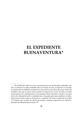 EL EXPEDIENTE
    EL EXPEDIENTE BUENAVENTURA*
          BUENAVENTURA*




 * «Es posible que todos los versos no pertenezcan a un mismo puño caligráfico, por
ello, su autoría no resulta atribuible sólo a la víctima. Es más, al registrar su vivienda,
los poemas fueron hallados encima de un viejo televisor de antena de conejo, dentro de
un fólder rojo, que al caerse echó a perder el orden de los versos. En suma, el orden
en que aparecen a continuación no corresponde al deseo del autor o autores, sino más
bien a la voluntad del perito consultado por el juzgado quien para justificar su labor,
improvisó un orden según su real parecer y entender. Por tanto, la mujer de la víctima
y el hombre que recogió sus efectos personales, resultan sospechosos de sedición».
Extraído del dictamen fiscal a fojas 39.

                                           36
 